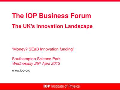 The IOP Business Forum The UK’s Innovation Landscape “Money? SEaB Innovation funding” Southampton Science Park Wednesday 25th April 2012