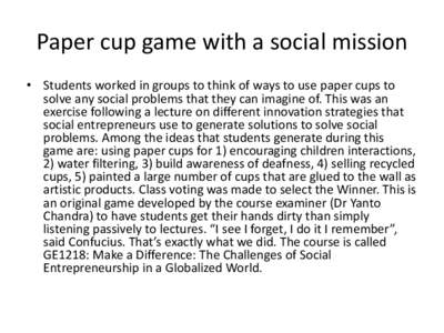 Paper cup game with a social mission • Students worked in groups to think of ways to use paper cups to solve any social problems that they can imagine of. This was an exercise following a lecture on different innovatio