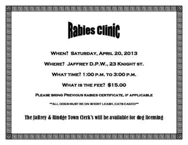 When? Saturday, April 20, 2013 Where? Jaffrey D.P.W., 23 Knight st. What time? 1:00 p.m. to 3:00 p.m. What is the fee? $15.00 Please bring Previous rabies certificate, if applicable **ALL DOGS MUST BE ON SHORT LEASH, CAT