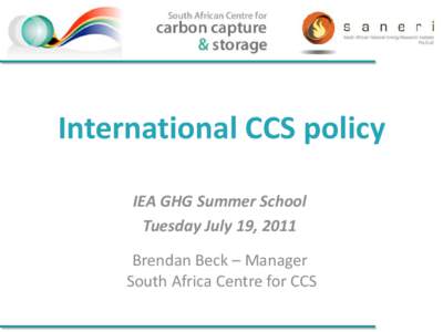 International CCS policy IEA GHG Summer School Tuesday July 19, 2011 Brendan Beck – Manager South Africa Centre for CCS