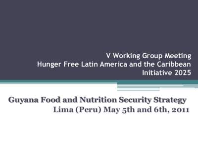 V Working Group Meeting Hunger Free Latin America and the Caribbean Initiative 2025 Guyana Food and Nutrition Security Strategy Lima (Peru) May 5th and 6th, 2011