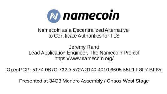 Namecoin as a Decentralized Alternative to Certificate Authorities for TLS Jeremy Rand Lead Application Engineer, The Namecoin Project https://www.namecoin.org/ OpenPGP: 5174 0B7C 732D 572A55E1 F8F7 BF85