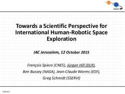 Towards a Scientific Perspective for International Human-Robotic Space Exploration IAC Jerusalem, 12 October 2015 François Spiero (CNES), Jürgen Hill (DLR), Ben Bussey (NASA), Jean-Claude Worms (ESF),