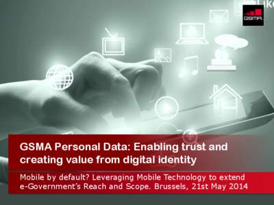 GSMA Personal Data: Enabling trust and creating value from digital identity Mobile by default? Leveraging Mobile Technology to extend e-Government’s Reach and Scope. Brussels, 21st May 2014 © GSMA 2013
