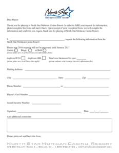 Dear Player: Thank you for playing at North Star Mohican Casino Resort. In order to fulfill your request for information, please complete this form and mail it back. Upon receipt of your completed form, we will compile t