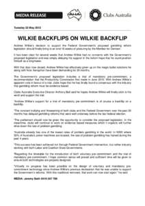 Tuesday 22 May[removed]WILKIE BACKFLIPS ON WILKIE BACKFLIP Andrew Wilkie’s decision to support the Federal Government’s proposed gambling reform legislation should finally bring to an end 18 weeks of posturing by the M