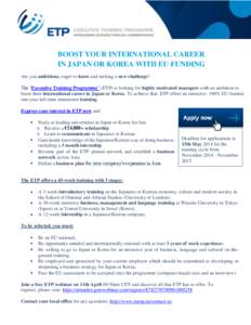 BOOST YOUR INTERNATIONAL CAREER IN JAPAN OR KOREA WITH EU FUNDING Are you ambitious, eager to learn and seeking a new challenge? The ‘Executive Training Programme’ (ETP) is looking for highly motivated managers with 