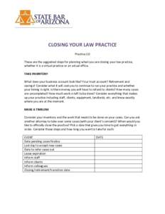 CLOSING YOUR LAW PRACTICE Practice 2.0 These are the suggested steps for planning when you are closing your law practice, whether it is a virtual practice or an actual office. TAKE INVENTORY What does your business accou