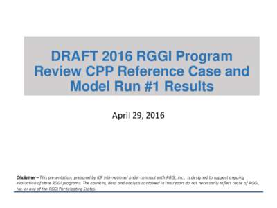 DRAFT 2016 RGGI Program Review CPP Reference Case and Model Run #1 Results April 29, 2016  Disclaimer – This presentation, prepared by ICF International under contract with RGGI, Inc., is designed to support ongoing