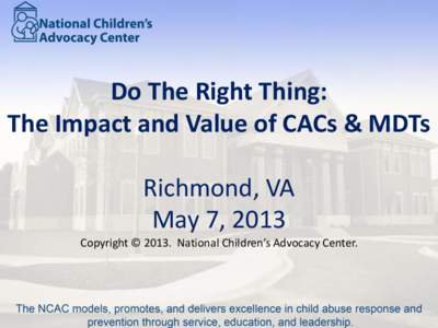 Do The Right Thing: The Impact and Value of CACs & MDTs Richmond, VA May 7, 2013 Copyright © 2013. National Children’s Advocacy Center.