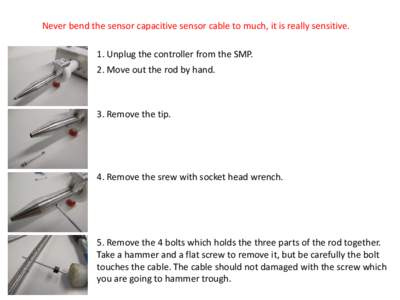 Never bend the sensor capacitive sensor cable to much, it is really sensitive. 1. Unplug the controller from the SMP. 2. Move out the rod by hand. 3. Remove the tip.