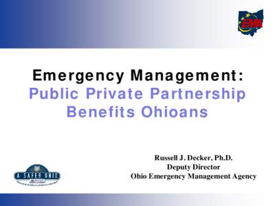 Emergency Management: Public Private Partnership Benefits Ohioans Russell J. Decker, Ph.D. Deputy Director Ohio Emergency Management Agency