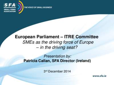 European Parliament – ITRE Committee SMEs as the driving force of Europe – in the driving seat? Presentation by: Patricia Callan, SFA Director (Ireland) 3rd December 2014
