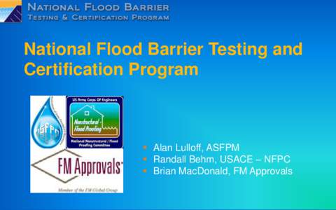 National Flood Barrier Testing and Certification Program  Alan Lulloff, ASFPM  Randall Behm, USACE – NFPC  Brian MacDonald, FM Approvals