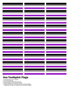 Ace Toothpick Flags 1. Print this sheet on 8.5 x 11 paper. 2. Cut out the flag strips. 3. Coat the back of a strip with a glue stick. 4. Put the toothpick in the middle of the strip. 5. Carefully fold the strip in half a