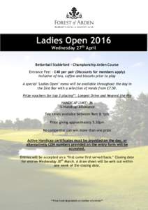 Ladies Open 2016 Wednesday 27th April Betterball Stableford - Championship Arden Course Entrance Fee: - £40 per pair (Discounts for members apply) Inclusive of tea, coffee and biscuits prior to play