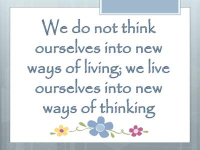 We do not think ourselves into new ways of living; we live ourselves into new ways of thinking
