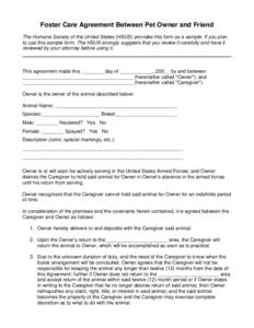 Foster Care Agreement Between Pet Owner and Friend The Humane Society of the United States (HSUS) provides this form as a sample. If you plan to use this sample form, The HSUS strongly suggests that you review it careful