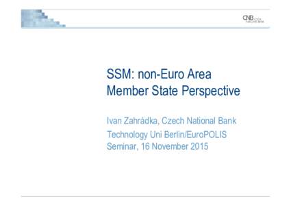 SSM: non-Euro Area Member State Perspective Ivan Zahrádka, Czech National Bank Technology Uni Berlin/EuroPOLIS Seminar, 16 November 2015