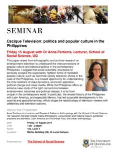 SEMINAR Cacique Television: politics and popular culture in the Philippines Friday 15 August with Dr Anna Pertierra, Lecturer, School of Social Science, UQ This paper draws from ethnographic and archival research on