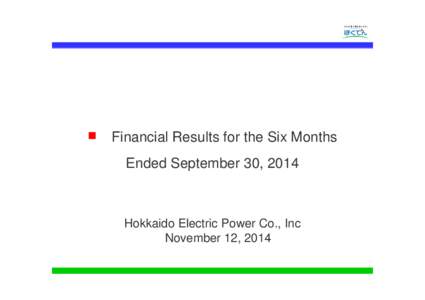 ■ Financial Results for the Six Months Ended September 30, 2014 Hokkaido Electric Power Co., Inc November 12, 2014