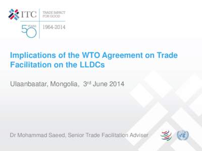 Implications of the WTO Agreement on Trade Facilitation on the LLDCs Ulaanbaatar, Mongolia, 3rd June 2014 Dr Mohammad Saeed, Senior Trade Facilitation Adviser