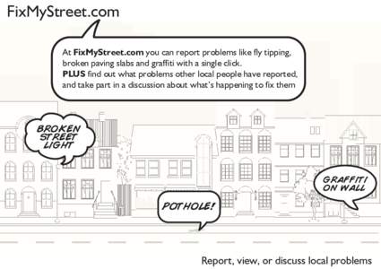 FixMyStreet.com At FixMyStreet.com you can report problems like fly tipping, broken paving slabs and graffiti with a single click. PLUS find out what problems other local people have reported, and take part in a discussi