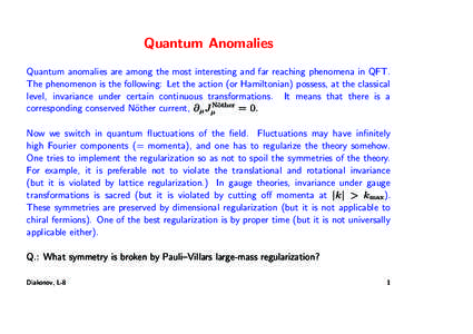 Quantum Anomalies Quantum anomalies are among the most interesting and far reaching phenomena in QFT. The phenomenon is the following: Let the action (or Hamiltonian) possess, at the classical level, invariance under cer