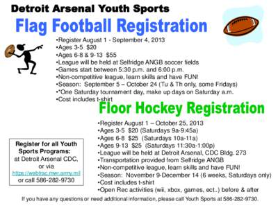 •Register August 1 - September 4, 2013 •Ages 3-5 $20 •Ages 6-8 & 9-13 $55 •League will be held at Selfridge ANGB soccer fields •Games start between 5:30 p.m. and 6:00 p.m. •Non-competitive league, learn skill