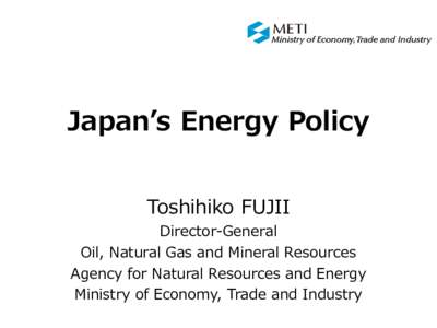 Japan’s Energy Policy Toshihiko FUJII Director-General Oil, Natural Gas and Mineral Resources Agency for Natural Resources and Energy Ministry of Economy, Trade and Industry