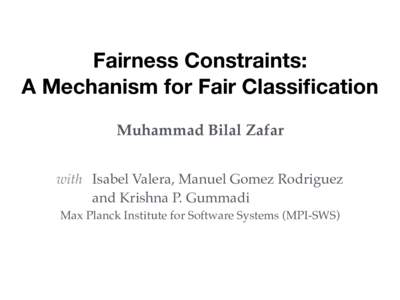 Fairness Constraints: A Mechanism for Fair Classification Muhammad Bilal Zafar with Isabel Valera, Manuel Gomez Rodriguez and Krishna P. Gummadi Max Planck Institute for Software Systems (MPI-SWS)