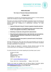 PARLIAMENT OF VICTORIA Electoral Matters Committee MEDIA RELEASE The Future of Victoria’s Electoral Administration 27 March 2014 A parliamentary committee has recommended sweeping reforms to Victoria’s electoral