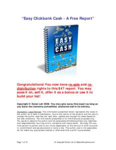 “Easy Clickbank Cash - A Free Report”  Congratulations! You now have re-sale and redistribution rights to this $47 report. You may pass it on, sell it, offer it as a bonus or use it to build your list! Copyright © D