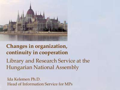 Changes in organization, continuity in cooperation Library and Research Service at the Hungarian National Assembly Ida Kelemen Ph.D. Head of Information Service for MPs