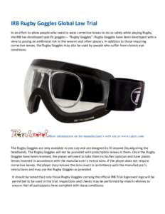 IRB Rugby Goggles Global Law Trial In an effort to allow people who need to wear corrective lenses to do so safely while playing Rugby, the IRB has developed specific goggles – “Rugby Goggles”. Rugby Goggles have b