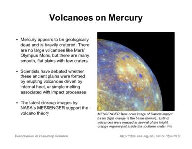Volcanoes on Mercury • Mercury appears to be geologically dead and is heavily cratered. There are no large volcanoes like Mars’ Olympus Mons, but there are many smooth, flat plains with few craters