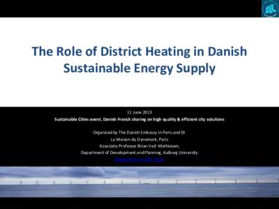 The Role of District Heating in Danish Sustainable Energy Supply 11 June 2013 Sustainable Cities event, Danish-French sharing on high quality & efficient city solutions Organized by The Danish Embassy in Paris and DI La 