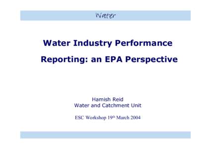 Water Industry Performance Reporting: an EPA Perspective Hamish Reid Water and Catchment Unit ESC Workshop 19th March 2004