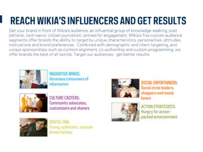 REACH WIKIA’S INFLUENCERS AND GET RESULTS Get your brand in front of Wikia’s audience, an influential group of knowledge-seeking, post editorial, tech-savvy ‘citizen journalists’, primed for engagement. Wikia’s