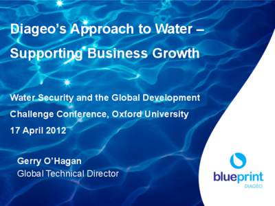 Diageo’s Approach to Water – Supporting Business Growth Water Security and the Global Development Challenge Conference, Oxford University 17 April 2012 Gerry O’Hagan