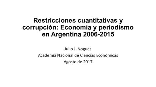 Restricciones cuantitativas y corrupción: Economía y periodismo en ArgentinaJulio	
  J.	
  Nogues	
   Academia	
  Nacional	
  de	
  Ciencias	
  Económicas	
   Agosto	
  de	
  2017	
  