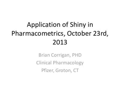 Application of Shiny in Pharmacometrics, October 23rd, 2013 Brian Corrigan, PHD Clinical Pharmacology Pfizer, Groton, CT