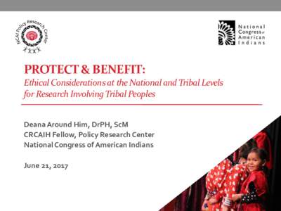 PROTECT & BENEFIT: Ethical Considerations at the National and Tribal Levels for Research Involving Tribal Peoples Deana Around Him, DrPH, ScM CRCAIH Fellow, Policy Research Center National Congress of American Indians