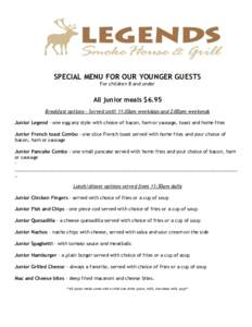 SPECIAL MENU FOR OUR YOUNGER GUESTS For children 8 and under All junior meals $6.95 Breakfast options – Served until 11:30am weekdays and 2:00pm weekends Junior Legend – one egg any style with choice of bacon, ham or