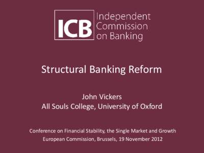 Structural Banking Reform John Vickers All Souls College, University of Oxford Conference on Financial Stability, the Single Market and Growth European Commission, Brussels, 19 November 2012