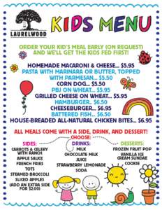 ORDER YOUR KID’S MEAL EARLY (ON REQUEST) AND WE’LL GET THE KIDS FED FIRST! HOMEMADE MACARONI & CHEESE... $5.95 PASTA WITH MARINARA OR BUTTER, TOPPED WITH PARMESAN... $5.50 CORN DOG... $5.50