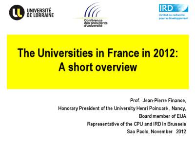 The Universities in France in 2012: A short overview Prof. Jean-Pierre Finance, Honorary President of the University Henri Poincaré , Nancy, Board member of EUA Representative of the CPU and IRD in Brussels