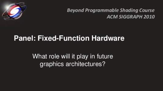 Beyond Programmable Shading Course ACM SIGGRAPH 2010 Panel: Fixed-Function Hardware What role will it play in future graphics architectures?