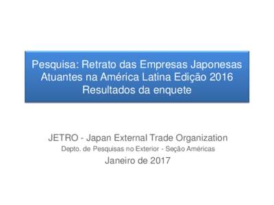 Pesquisa: Retrato das Empresas Japonesas Atuantes na América Latina Edição 2016 Resultados da enquete JETRO - Japan External Trade Organization Depto. de Pesquisas no Exterior - Seção Américas