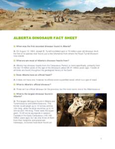 ALBERTA DINOSAUR FACT SHEET Q: When was the first recorded dinosaur found in Alberta? A: On August 12, 1884, Joseph B. Tyrrell stumbled upon a 70-million-year-old dinosaur skull, the first of its species ever found, just